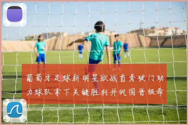 葡萄牙足球新明星欧战首秀破门助力球队拿下关键胜利并巩固晋级希望