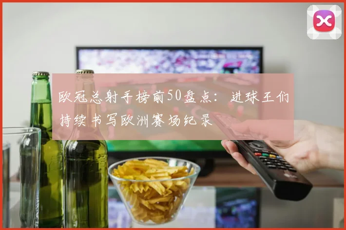 欧冠总射手榜前50盘点:进球王们持续书写欧洲赛场纪录