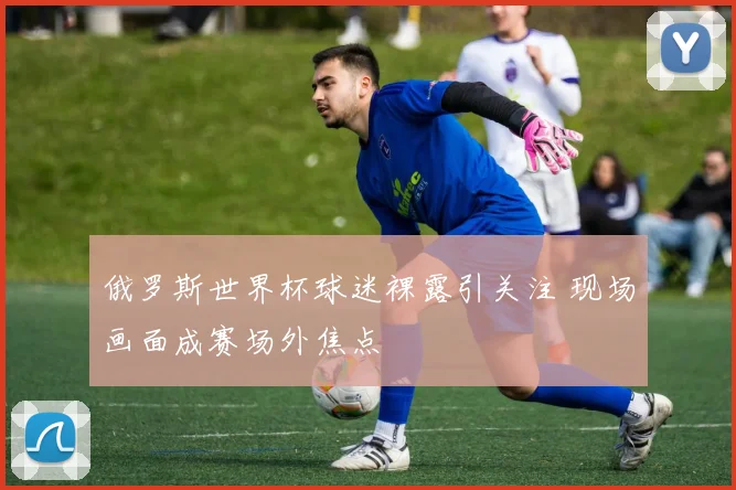 俄罗斯世界杯球迷裸露引关注 现场画面成赛场外焦点