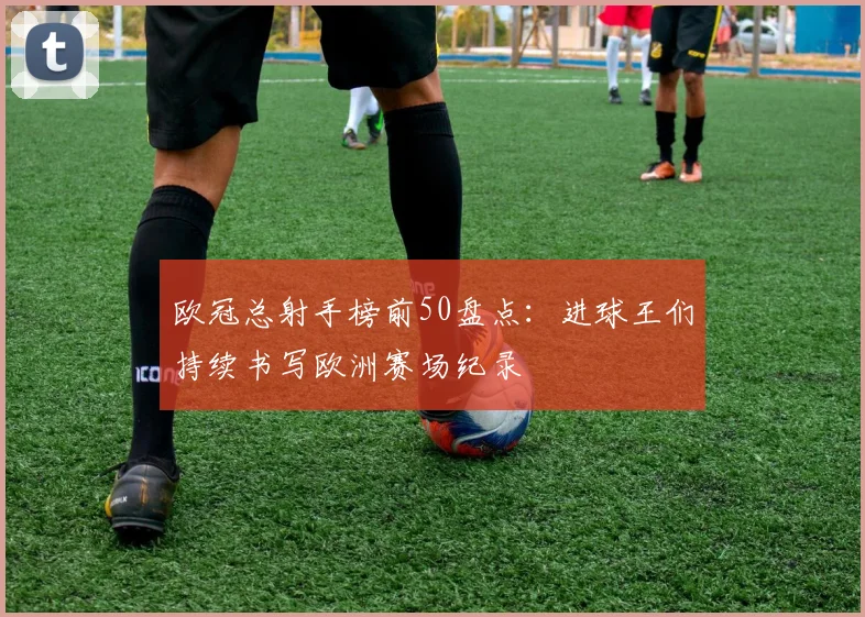欧冠总射手榜前50盘点:进球王们持续书写欧洲赛场纪录