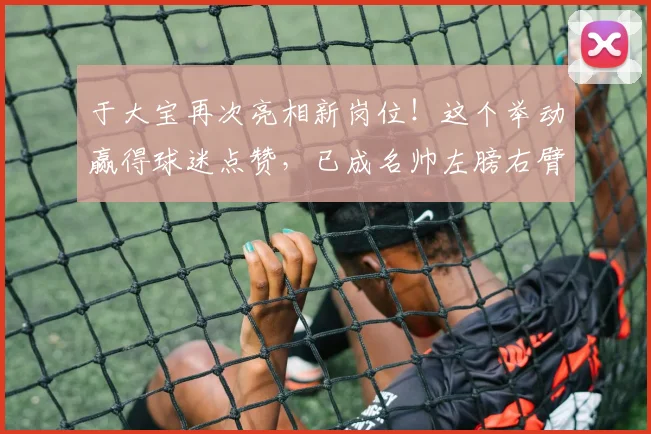 于大宝再次亮相新岗位!这个举动赢得球迷点赞,已成名帅左膀右臂