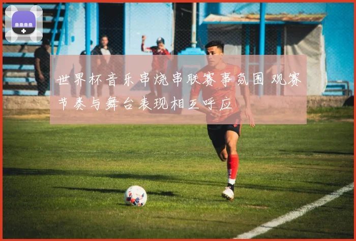 世界杯音乐串烧串联赛事氛围 观赛节奏与舞台表现相互呼应