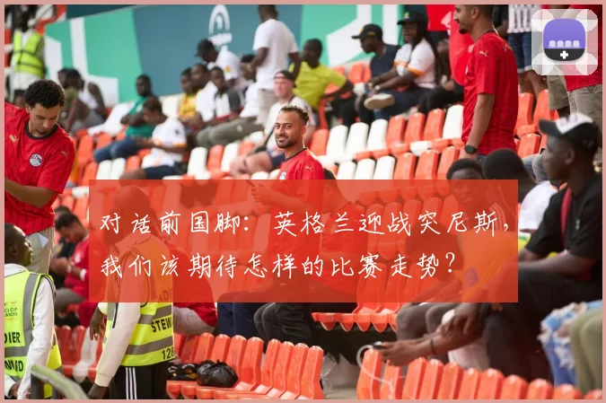对话前国脚:英格兰迎战突尼斯,我们该期待怎样的比赛走势?