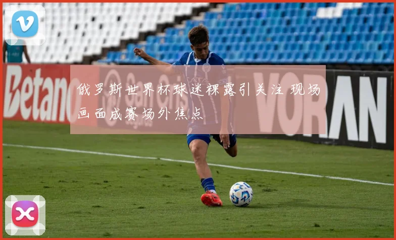 俄罗斯世界杯球迷裸露引关注 现场画面成赛场外焦点