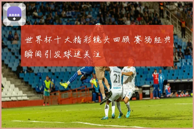 世界杯十大精彩镜头回顾 赛场经典瞬间引发球迷关注