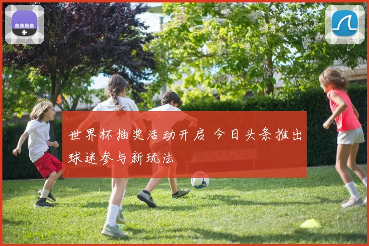 世界杯抽奖活动开启 今日头条推出球迷参与新玩法