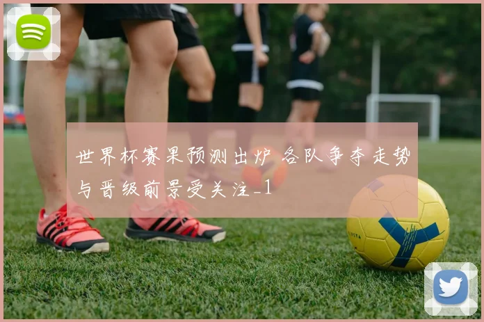 世界杯赛果预测出炉 各队争夺走势与晋级前景受关注_1