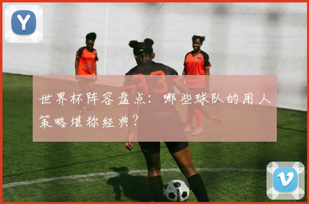 世界杯阵容盘点：哪些球队的用人策略堪称经典？