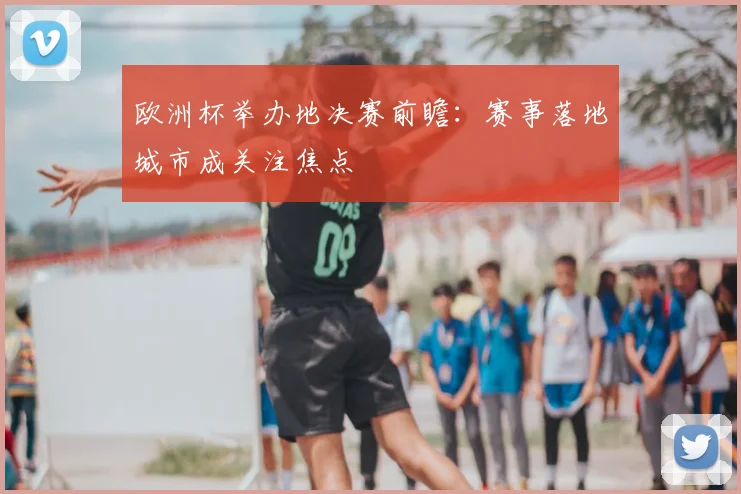 欧洲杯举办地决赛前瞻:赛事落地城市成关注焦点