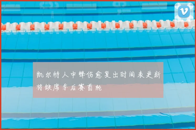 凯尔特人中锋伤愈复出时间表更新将缺席季后赛首轮