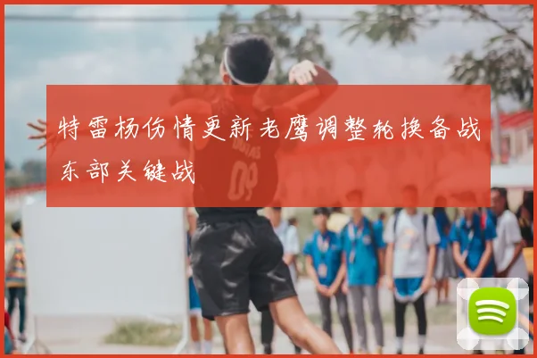 特雷杨伤情更新老鹰调整轮换备战东部关键战
