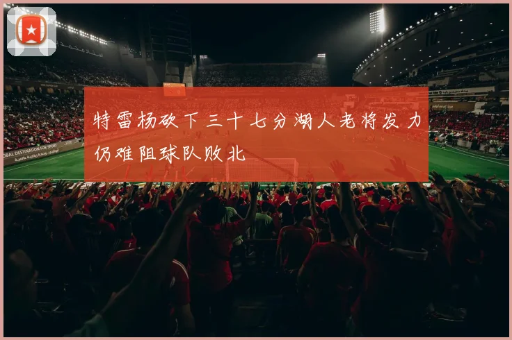 特雷杨砍下三十七分湖人老将发力仍难阻球队败北
