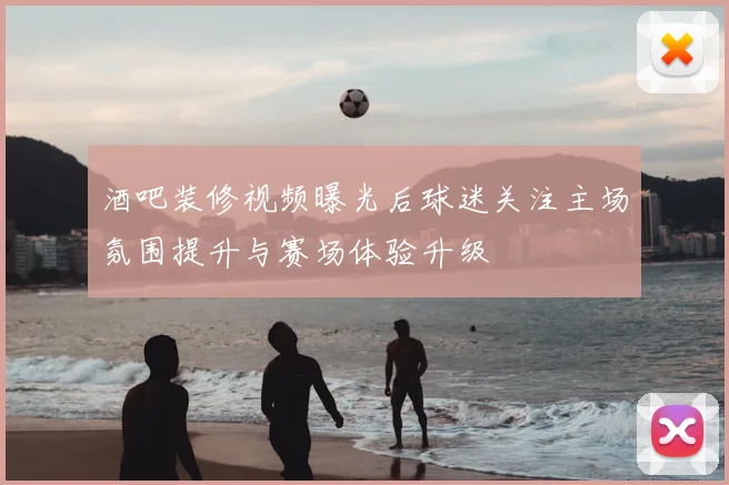 酒吧装修视频曝光后球迷关注主场氛围提升与赛场体验升级