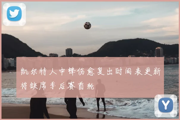 凯尔特人中锋伤愈复出时间表更新将缺席季后赛首轮