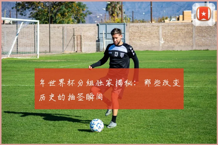 年世界杯分组独家揭秘：那些改变历史的抽签瞬间