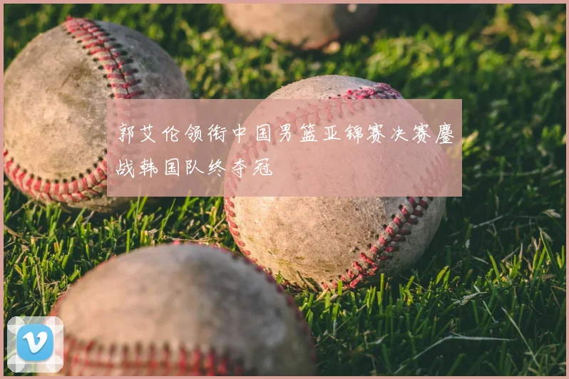郭艾伦领衔中国男篮亚锦赛决赛鏖战韩国队终夺冠