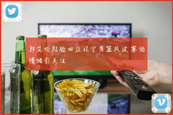 郭艾伦贴脸回应辽宁男篮风波 赛场情绪引关注