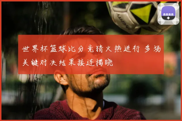 世界杯篮球比分竞猜火热进行 多场关键对决结果接连揭晓
