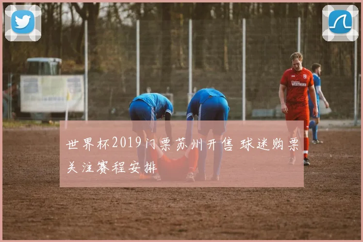 世界杯2019门票苏州开售 球迷购票关注赛程安排