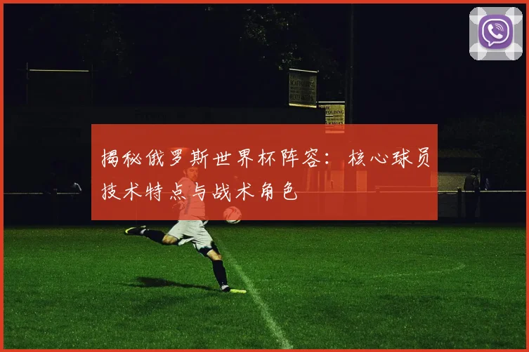 揭秘俄罗斯世界杯阵容:核心球员技术特点与战术角色