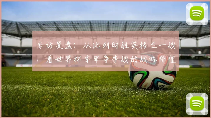 专访复盘:从比利时胜英格兰一战,看世界杯季军争夺战的战略价值与精彩瞬间