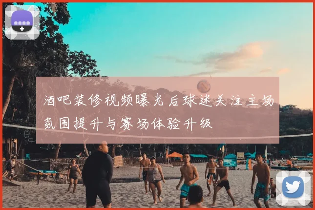 酒吧装修视频曝光后球迷关注主场氛围提升与赛场体验升级