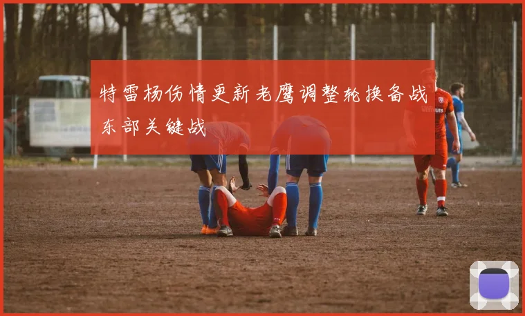 特雷杨伤情更新老鹰调整轮换备战东部关键战