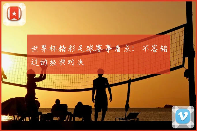 世界杯精彩足球赛事看点:不容错过的经典对决