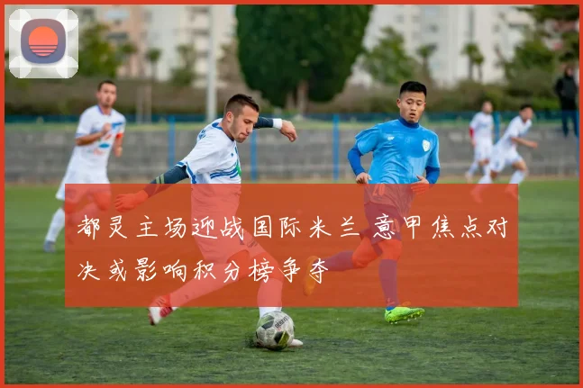 都灵主场迎战国际米兰 意甲焦点对决或影响积分榜争夺