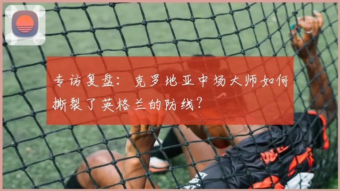专访复盘:克罗地亚中场大师如何撕裂了英格兰的防线?