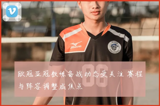 欧冠亚冠教练备战动态受关注 赛程与阵容调整成焦点