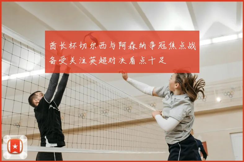 酋长杯切尔西与阿森纳争冠焦点战备受关注英超对决看点十足
