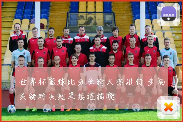 世界杯篮球比分竞猜火热进行 多场关键对决结果接连揭晓