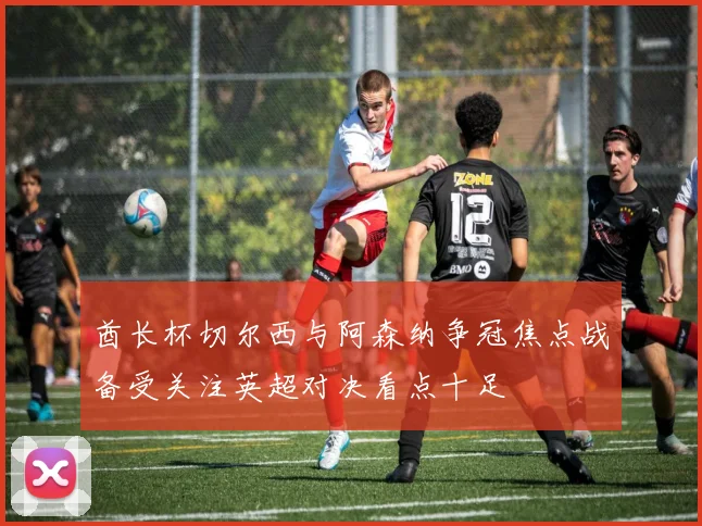 酋长杯切尔西与阿森纳争冠焦点战备受关注英超对决看点十足