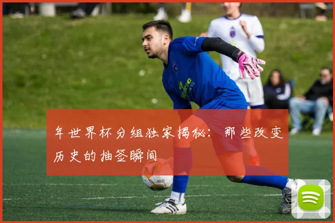 年世界杯分组独家揭秘：那些改变历史的抽签瞬间